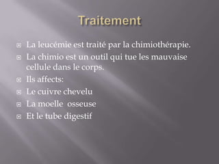 Traitement La leucémie est traité par la chimiothérapie.La chimio est un outil qui tue les mauvaise cellule dans le corps.Ils affects:Le cuivre cheveluLa moelle  osseuse Et le tube digestif