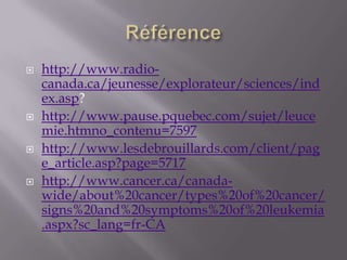 Référencehttp://www.radio-canada.ca/jeunesse/explorateur/sciences/index.asp?   http://www.pause.pquebec.com/sujet/leucemie.htmno_contenu=7597http://www.lesdebrouillards.com/client/page_article.asp?page=5717http://www.cancer.ca/canada-wide/about%20cancer/types%20of%20cancer/signs%20and%20symptoms%20of%20leukemia.aspx?sc_lang=fr-CA