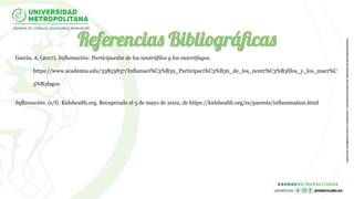 Referencias Bibliográﬁcas
García, A. (2017). Inflamación: Participación de los neutrófilos y los macrófagos.
https://www.academia.edu/33853837/Inflamaci%C3%B3n_Participaci%C3%B3n_de_los_neutr%C3%B3filos_y_los_macr%C
3%B3fagos
Inflamación. (s/f). Kidshealth.org. Recuperado el 5 de mayo de 2022, de https://kidshealth.org/es/parents/inflammation.html
 