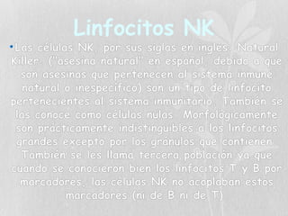 Linfocitos NK
•Las células NK, por sus siglas en inglés: Natural
Killer, ("asesina natural" en español, debido a que
son asesinas que pertenecen al sistema inmune
natural o inespecífico) son un tipo de linfocito
pertenecientes al sistema inmunitario. También se
las conoce como células nulas. Morfológicamente
son prácticamente indistinguibles a los linfocitos
grandes excepto por los gránulos que contienen.
También se les llama tercera población ya que
cuando se conocieron bien los linfocitos T y B por
marcadores, las células NK no acoplaban estos
marcadores (ni de B ni de T).
 