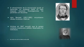  El advenimiento de la microscopia ayudo al
desarrollo, sin embargo hasta un siglo
después haciendo investigaciones en
pacientes con leucemia:
 John Bennett (1812-1881) encontraron
células incoloras o blancas
 Virchow en 1847 recordó que la sangre
contenía corpúsculos pálidos observados en
individuos.
 Rev. invest. clín. vol.57 no.1 México ene./feb. 2005
 