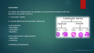 Leucocitos
Los datos que habitualmente se reportan en una biometría hemática sobre los
leucocitos se pueden dividir en:
1. Leucocitos totales
2. Cuenta diferencial de leucocitos, diferencial:
a) Granulocitos:
• Neutrófilos.
• Eosinófilos.
• Basófilos.
b) No granulocitos o agranulocitos:
• Monocitos.
• Linfocitos.
c) Alarmas hematológicas.
Rev Sanid Milit Mex 2012; 66(1) Ene.-Feb: 38-46
 