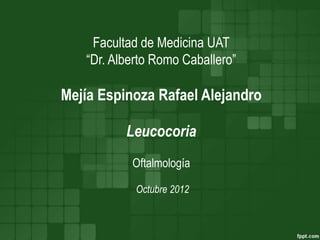 Facultad de Medicina UAT 
“Dr. Alberto Romo Caballero” 
Mejía Espinoza Rafael Alejandro 
Leucocoria 
Oftalmología 
Octubre 2012 
 