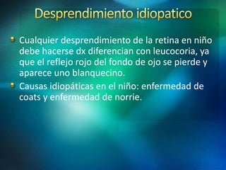 Cualquier desprendimiento de la retina en niño
debe hacerse dx diferencian con leucocoria, ya
que el reflejo rojo del fondo de ojo se pierde y
aparece uno blanquecino.
Causas idiopáticas en el niño: enfermedad de
coats y enfermedad de norrie.
 
