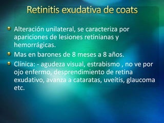Alteración unilateral, se caracteriza por
apariciones de lesiones retinianas y
hemorrágicas.
Mas en barones de 8 meses a 8 años.
Clínica: - agudeza visual, estrabismo , no ve por
ojo enfermo, desprendimiento de retina
exudativo, avanza a cataratas, uveítis, glaucoma
etc.
 