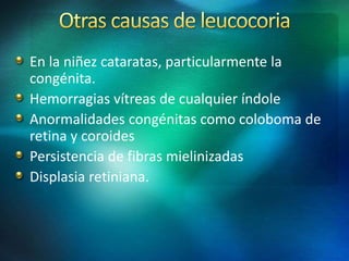 En la niñez cataratas, particularmente la
congénita.
Hemorragias vítreas de cualquier índole
Anormalidades congénitas como coloboma de
retina y coroides
Persistencia de fibras mielinizadas
Displasia retiniana.
 