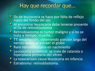 Dx de leucocoria se hace por falta de reflejo
rojizo del fondo del ojo
Al encontrar leucocoria debe tenerse presente
el Dx de retinoblastoma
Retinoblastoma es tumor maligno y si no se
trata a tiempo: muerte…
TT: enucleación, obteniendo porción larga del
nervio óptico al extraer el globo
Raro retinoblastoma en nacimiento
Leucocoria unilateral: se trate de catarata o
hiperplasia primaria del vítreo
La toxocariasis causa leucocoria en infancia
Estrabismo: retinoblastoma.
 