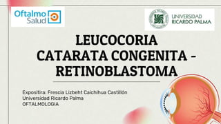 LEUCOCORIA
CATARATA CONGENITA -
RETINOBLASTOMA
Expositira: Frescia Lizbeht Caichihua Castillón
Universidad Ricardo Palma
OFTALMOLOGIA
 