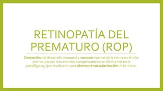 RETINOPATÍA DEL
PREMATURO (ROP)
Detención del desarrollo neuronal y vascular normal de la retina en el niño
prematuro con mecanismos compensatorios en última instancia
patológicos, que resultan en una aberrante vascularización de la retina.
 