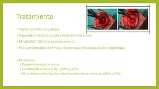 Tratamiento
• Vigilancia cada 2 a 4 meses
• Depende de la localización y extensión del tumor
• ENUCLEACIÓN =Casos avanzados :C
• Poliquimioterapía sistémica, radioterapia, fotocoagulación, crioterapia.
• Pronóstico
• Desprendimiento de retina
• La sobrevida alcanza el 85 – 98% a 5 años.
• El compromiso extraocular reduce la sobrevida a menos de 10% a 5 años-
 
