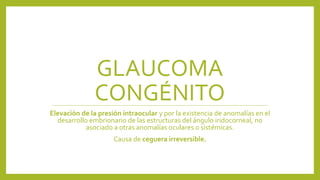 GLAUCOMA
CONGÉNITO
Elevación de la presión intraocular y por la existencia de anomalías en el
desarrollo embrionario de las estructuras del ángulo iridocorneal, no
asociado a otras anomalías oculares o sistémicas.
Causa de ceguera irreversible.
 