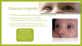 Catarata congénita
• Se refiere a la opacidad del cristalino presente al nacimiento.
• Por alteraciones a partir de la 4ª -5ª SDG
• Aparecen al nacer o en los primeros meses de vida.
• Gran parte de éstas  Dx  Examen clínico
• Algunas no progresan, otras causan gran deterioro.
Epidemiología:
1 de casa 200-300
nacimientos por año.
Responsable de 5-20%
de ceguera durante la
infancia.
 
