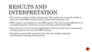  The reaction product is black and granular. The results are essentially similar to
those seen with MPO staining, both in normal and leukaemic cells
 MPO-negative neutrophils are also SBB negative. The only notable difference is in
eosinophil granules, which have a clear core when stained with SBB.
 Rare cases (1% to 2%) of acute lymphoblastic leukaemia (ALL) show nongranular
smudgy positivity not seen with MPO staining.
 Basophils are generally not positive but may show bright red/purple
metachromatic staining of the granules.
 