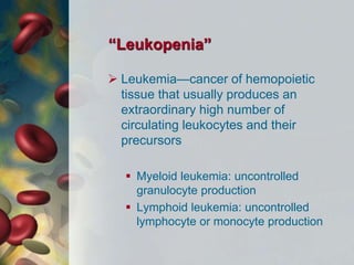 “Leukopenia”
 Leukemia—cancer of hemopoietic
tissue that usually produces an
extraordinary high number of
circulating leukocytes and their
precursors
 Myeloid leukemia: uncontrolled
granulocyte production
 Lymphoid leukemia: uncontrolled
lymphocyte or monocyte production
 