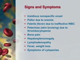 Signs and Symptoms
 Insidious nonspecific onset
 Pallor due to anemia
 Febrile (fever) due to ineffective WBC
 Petechiae (skin bruising) due to
thrombocytopenia
 Bone pain
 Hepatosplenomegaly
 Lymphadenopathy
 Fever, weight loss
 Symptoms of cytopenias
 