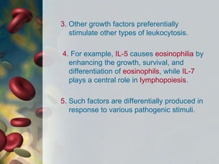 3. Other growth factors preferentially
stimulate other types of leukocytosis.
4. For example, IL-5 causes eosinophilia by
enhancing the growth, survival, and
differentiation of eosinophils, while IL-7
plays a central role in lymphopoiesis.
5. Such factors are differentially produced in
response to various pathogenic stimuli.
 