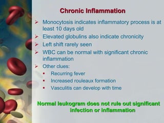 Chronic Inflammation
 Monocytosis indicates inflammatory process is at
least 10 days old
 Elevated globulins also indicate chronicity
 Left shift rarely seen
 WBC can be normal with significant chronic
inflammation
 Other clues:
 Recurring fever
 Increased rouleaux formation
 Vasculitis can develop with time
Normal leukogram does not rule out significant
infection or inflammation
 