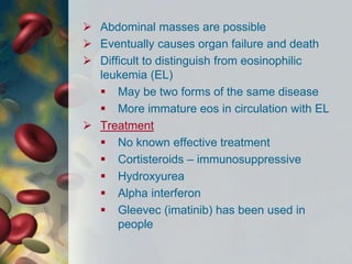  Abdominal masses are possible
 Eventually causes organ failure and death
 Difficult to distinguish from eosinophilic
leukemia (EL)
 May be two forms of the same disease
 More immature eos in circulation with EL
 Treatment
 No known effective treatment
 Cortisteroids – immunosuppressive
 Hydroxyurea
 Alpha interferon
 Gleevec (imatinib) has been used in
people
 
