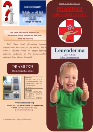 “FAITH IS THE BEST HEALER”



                                                                     PRAMUKH
                                                                   homoeopathic linic




            For more information, case studies,
       testimonials please explore our web site :
                          www.phcindia.org


      PHC        offers      detail      information     through
disease based brochures on the internet, which
forms a valuable source for people seeking
authentic        guidelines         on      the     homoeopathic
                                                                   Leucoderma
                                                                          Cure witihin
treatment, from all over the world.                                   Using Homoeopathic



                PRAMUKH
               Homoeopathic clinic

                                       Clinic 1:
                                       Plot No. 286, F – 1,
                                       Akshar Complex, Opp.
                                       Gopal Dairy, Sec. 20,
                                       Gandhinagar         –
                                       382020
                                       Clinic 2:
                                       ‘AKSHAR KRUPA’, Plot
                                       No. 598/2, Sec.5 B,
                                       Near KH -2,
                                       Gandhinagar - 382006

                    www.phcinidia.org
    : Mobile No : +91 9824022384, +91 999881744
           e-mail: contact@phcindia.org,
               pankaj@phcindia.org




© Homoeopathy India Pvt. Ltd. All rights reserved
 