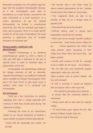 eliminated completely from the patients layer-by-                      • The ascorbic acid in sour foods tends to
layer with the wonderful Homoeopathic Remedy.                          reduce melanin pigmentation. So the              patients
As     a     rule,   homoeopathy            never      looks     at
                                                                       should restrict their intake of citrus foods.
leucoderma as a local disease. Leucoderma has
                                                                       • Non        vegetarian    foods   are    also     to     be
been considered as a local expression of a
                                                                       avoided as they act as a foreign body to
system        disturbance.     As      per       the    classical
homoeopathy,           we    believe        in   constitutional        pigment cells.

prescribing. This calls for individual case study in                   • Flavoured drinks are to be avoided.
every case of psoriasis. There is no single specific                   • Artificial    colours     used   in    various        food
remedy for all the cases of leucodema. The exact                       preparations should also be avoided.
treatment       is     determined      only      on     in-depth
                                                                       • There may not be enough scientific evidence
evaluation of individual case.
                                                                       to prove how.          these foods worsen vitiligo but

Homoeopathy combined with                                              our            clinical experience has shown that
phototherapy:                                                          many        patients    report   worsening       of     their
        Targeted Phototherapy is an advanced
                                                                       vitiligo from these items and hence they                 are
phototherapeutic system by which a blend of
                                                                       better avoided.
UVA and UVB light is delivered to the skin in
                                                                       • Usually small amounts of milk, for example
optimal doses in order to stimulate rapid re
pigmentation of the skin.                                              in tea or coffee, do not cause           any problems.

        Homoeopathy and phototherapy addresses                         • Do not take salt, curd, buttermilk, papaya,
the disease internally as well as externally.                          watermelon, melon etc. with milk.
Targeted Phototherapy is an additional treatment                       •Dairy products such as butter, cheese                   are
option available at Pramukh Homoeopathic Clinic
                                                                       also well tolerated.
and it has been found to give good result in
                                                                       • If milk is excluded, it should be replaced
resistant      cases    when    it     is    combined          with
                                                                       with low lactose milk or with Soya milk.
homoeopathy.
                                                                       •     This should be discussed with a dietician
Diet & Regimen:
                                                                           to ensure that the nutritional balance is
           There are a few instructions for patients
                                                                       maintained.
regarding their diet in vitiligo especially with
                                                                       • Please avoid salt as well sweet to improve
mention of what they should avoid during the
                                                                       vitiligo.
treatment of vitiligo.
                                                                       • To avoid brinjal, gram, rajama. Do not take
           Following are some of our observations
                                                                       product of Besan, burger, pizza etc.
based on our clinical experience of treating a
                                                                      • Use minimum soap & shampoo.
large number of patients (clinical observations):

     • Foods that are excessively sour should                   be
     avoided.
 