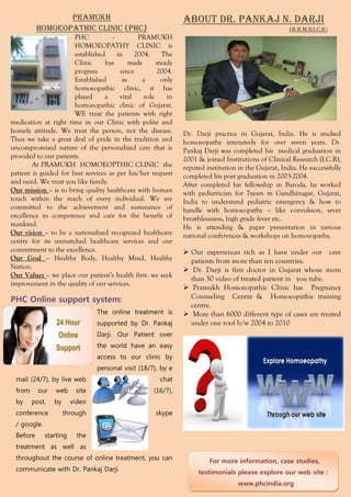 pramukh                                       About Dr. Pankaj N. Darji
          Homoeopathic clinic (PHC)                                                                  (B.H.M.S;I.C.R)
                       PHC           -         PRAMUKH
                       HOMOEOPATHY CLINIC is
                       established     in     2004.     The
                       Clinic     has       made      steady
                       progress         since         2004.
                       Established       as     a       only
                       homoeopathic clinic, it has
                       played     a     vital    role     in
                       homoeopathic clinic of Gujarat.
                       WE treat the patients with right
medication at right time in our Clinic with polite and
homely attitude. We treat the person, not the disease.         Dr. Darji practice in Gujarat, India. He is studied
Thus we take a great deal of pride in the tradition and        homoeopathy intensively for over seven years. Dr.
uncompromised nature of the personalized care that is          Pankaj Darji was completed his medical graduation in
provided to our patients.                                      2001 & joined Institutions of Clinical Research (I.C.R),
        At PRAMUKH HOMOEOPTHIC CLINIC the                      reputed institution in the Gujarat, India. He successfully
patient is guided for best services as per his/her request     completed his post graduation in 2003-2004.
and need. We treat you like family.                            After completed his fellowship in Baroda, he worked
Our mission – is to bring quality healthcare with human        with pediatrician for 7years in Gandhinagar, Gujarat,
touch within the reach of every individual. We are             India to understand pediatric emergency & how to
committed to the achievement and sustenance of                 handle with homoeopathy – like convulsion, sever
excellence in competence and care for the benefit of           breathlessness, high grade fever etc.
mankind.                                                       He is attending & paper presentation in various
Our vision – to be a nationalized recognized healthcare        national conferences & workshops on homoeopathy.
centre for its unmatched healthcare services and our
commitment to the excellence.                                   Our experiences rich as I have under our care
Our Goal – Healthy Body, Healthy Mind, Healthy                   patients from more than ten countries.
Nation.                                                         Dr. Darji is first doctor in Gujarat whose more
Our Values – we place our patient’s health first. we seek
                                                                 than 50 video of treated patient in you tube.
improvement in the quality of our services.
                                                                Pramukh Homoeopathic Clinic has Pregnancy
PHC Online support system:                                       Counseling Centre & Homoeopathic training
                                                                 centre.
                                The online treatment is         More than 6000 different type of cases are treated
                                supported by Dr. Pankaj          under one roof b/w 2004 to 2010
                                Darji. Our Patient over
                                the world have an easy
                                access to our clinic by
                                personal visit (18/7), by e
 mail (24/7), by live web                              chat
 from     our    web     site                        (16/7),
 by     post,   by      video
 conference          through                         skype
 / google.
 Before      starting     the
 treatment as well as
 throughout the course of online treatment, you can                     For more information, case studies,
 communicate with Dr. Pankaj Darji                                  testimonials please explore our web site :
                                                                                   www.phcindia.org
 