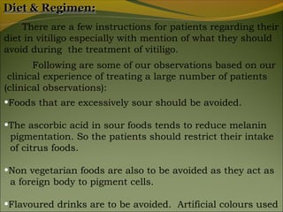 Diet & Regimen:
    There are a few instructions for patients regarding their
diet in vitiligo especially with mention of what they should
avoid during the treatment of vitiligo.
       Following are some of our observations based on our
 clinical experience of treating a large number of patients
(clinical observations):
•Foods that are excessively sour should be avoided.

•The ascorbic acid in sour foods tends to reduce melanin
 pigmentation. So the patients should restrict their intake
 of citrus foods.

•Non vegetarian foods are also to be avoided as they act as
 a foreign body to pigment cells.

•Flavoured drinks are to be avoided. Artificial colours used
 