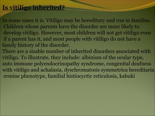 Is vitiligo inherited?

In some cases it is. Vitiligo may be hereditary and run in families.
 Children whose parents have the disorder are more likely to
 develop vitiligo. However, most children will not get vitiligo even
 if a parent has it, and most people with vitiligo do not have a
family history of the disorder.
There are a sizable number of inherited disorders associated with
vitiligo. To illustrate, they include: albinism of the ocular type,
auto immune polyendocrinopathy syndrome, congenital deafness
with vitiligo and achalasia, dyschromatosis symmetrica hereditaria,
 ermine phenotype, familial histiocyctic reticulosis, kabuki
 