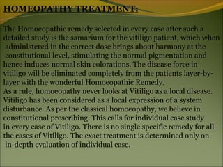 HOMEOPATHY TREATMENT:

The Homoeopathic remedy selected in every case after such a
detailed study is the samarium for the vitiligo patient, which when
 administered in the correct dose brings about harmony at the
 constitutional level, stimulating the normal pigmentation and
hence induces normal skin colorations. The disease force in
vitiligo will be eliminated completely from the patients layer-by-
layer with the wonderful Homoeopathic Remedy.
As a rule, homoeopathy never looks at Vitiligo as a local disease.
Vitiligo has been considered as a local expression of a system
disturbance. As per the classical homoeopathy, we believe in
constitutional prescribing. This calls for individual case study
in every case of Vitiligo. There is no single specific remedy for all
the cases of Vitiligo. The exact treatment is determined only on
 in-depth evaluation of individual case.
 