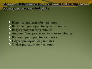 Along with homeopathy treatment following seven
Pranayam are very helpful:-


    Bhastrika pranayam for 5 minutes
    Kapalbhati pranayam for 15 to 20 minutes
    Bahya pranayam for 5 minutes
    Anulom Vilom pranayam for 15 to 20 minutes
    Bhramari pranayam for 5 minutes
    Udgeet pranayam for 5 minutes
    Omkar pranayam for 5 minutes
 