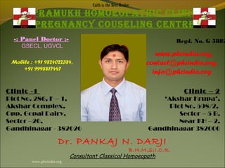 Faith is the Best Healer
         PRAMUKH HOMOEOPATHIC CLINIC
         PREgNANCy COUSELINg CENTRE
  -: Panel Doctor :-                                                   Regd. No. G 5882
     GSECL, UGVCL
                                                                  www.phcindia.org,
 Mobile : +91 9824022384,                                      contact@phcindia.org,
     +91 9998817447
                                                                 info@phcindia.org

Clinic -1                                                                 Clinic – 2
Plot No. 286, F – 1,                                               ‘Akshar Krupa’,
Akshar Complex,                                                      Plot No. 598/2,
Opp. Gopal Dairy,                                                       Sector – 5 B,
Sector –20,                                                             Near KH – 2,
Gandhinagar - 382020                                           Gandhinagar 382006

                       Dr. PANKAJ N. DARJI
                                                   B.H.M.S;I.C.R.
                            Consultant Classical Homoeopath
         www.phcindia.org
 