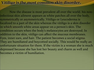 Vitiligo is the most common skin disorder.

       Now the disease is most prevalent all over the world. his non-
infectious skin ailment appears as white patches all over the body,
symmetrically or asymmetrically. Vitiligo or Leucoderma is
localized to a part of the skin whereas the vitiligo is a skin disorder
in which smooth white areas appear on a person’s skin. The
condition occurs when the body’s melanocytes are destroyed. In
addition to the skin, vitiligo can affect the mucous membranes.
Eyes, inner ears, and hair. The patient becomes a social stigma.
They are humiliated and boycotted socially. This would be really an
unfortunate situation for them. If the victim is a woman she is much
depressed because she has lost her beauty and charm as well and
becomes a victim of humiliation.
 