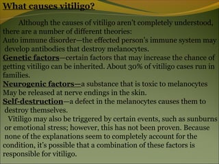 What causes vitiligo?
     Although the causes of vitiligo aren’t completely understood,
there are a number of different theories:
Auto immune disorder—the effected person’s immune system may
 develop antibodies that destroy melanocytes.
Genetic factors—certain factors that may increase the chance of
getting vitiligo can be inherited. About 30% of vitiligo cases run in
families.
Neurogenic factors—a substance that is toxic to melanocytes
May be released at nerve endings in the skin.
Self-destruction—a defect in the melanocytes causes them to
 destroy themselves.
  Vitiligo may also be triggered by certain events, such as sunburns
 or emotional stress; however, this has not been proven. Because
 none of the explanations seem to completely account for the
condition, it’s possible that a combination of these factors is
responsible for vitiligo.
 