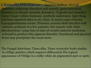 Clinically this disease : diabetes mellitus, thyroid
disorders, endocrine disorders and anemia, gastrointestinal
disorders or chronic Amoebic dysentery ,Typhoid and Jaundice.
Injury Cause: rubber footwear, synthetic underwear, tight thing
had been reported often to my clinic. In many cases of burns,
hypopgmentations occurs. Psoriasis, eczema shall interfere with
 melanin synthesis in a few patients who reports with white
discolorations. Long-time in take of certain material medicines
 is found to produce this pigment disorder. Emotional and physical
stress may precipitate the onset more.


The Fungal infections: Tinea alba, Tinea versicolor looks similar
to vitiligo patches which requires differential.The typical
appearance of Vitiligo is a milky white de-pigmented spot or spots
 
