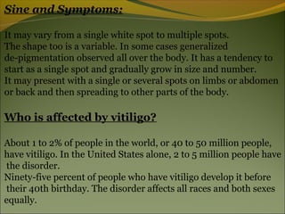 Sine and Symptoms:

It may vary from a single white spot to multiple spots.
The shape too is a variable. In some cases generalized
de-pigmentation observed all over the body. It has a tendency to
start as a single spot and gradually grow in size and number.
It may present with a single or several spots on limbs or abdomen
or back and then spreading to other parts of the body.

Who is affected by vitiligo?

About 1 to 2% of people in the world, or 40 to 50 million people,
have vitiligo. In the United States alone, 2 to 5 million people have
the disorder.
Ninety-five percent of people who have vitiligo develop it before
their 40th birthday. The disorder affects all races and both sexes
equally.
 