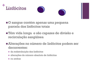 +
    Linfócitos


    O sangue contém apenas uma pequena
     parcela dos linfócitos totais
     Têm vida longa e são capazes de divisão e
     recirculação sangüínea
     Alterações
               no número de linfócitos podem ser
     decorrentes:
        da redistribuição dos linfócitos
        alterações do número absoluto de linfócitos
        ou ambas
 