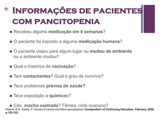 + Informações de pacientes
       com pancitopenia
      Recebeu alguma medicação em 4 semanas?

      O paciente foi exposto a alguma medicação humana?

      O paciente viajou para algum lugar ou mudou de ambiente
       ou o ambiente mudou?

      Qual o histórico de vacinação?

      Tem contactantes? Qual o grau de convívio?

      Teve problemas prévios de saúde?

      Teve exposição a químicos?

      Cão, macho castrado? Fêmea, cisto ovariano?
Kearns, S.A.; Ewing, P. Causes of canine and feline pancytopenia. Compendium of Continuing Education. February, 2006,
p.122-133.
 