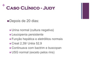 +
    Caso Clínico - Judy

     Depois   de 20 dias:

      Urina normal (cultura negativa)
      Leucopenia persistente
      Função hepática e eletrólitos normais
      Creat 2,39/ Uréia 52,9
      Continuava com bactrim e buscopan
      USG normal (exceto pelos rins)
 