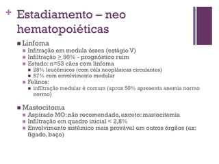 + Estadiamento – neo
 hematopoiéticas
  Linfoma
     Infitração em medula óssea (estágio V)
     Infiltração > 50% - prognóstico ruim
     Estudo: n=53 cães com linfoma
         28% leucêmicos (com céls neoplásicas circulantes)
         57% com envolvimento medular
     Felinos:
         infiltração medular é comum (aprox 50% apresenta anemia normo
          normo)

  Mastocitoma
     Aspirado MO: não recomendado, exceto: mastocitemia
     Infiltração em quadro inicial < 2,8%
     Envolvimento sistêmico mais provável em outros órgãos (ex:
      fígado, baço)
 