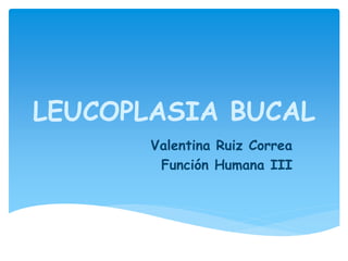 LEUCOPLASIA BUCAL
Valentina Ruiz Correa
Función Humana III
 