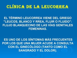 Clínica de la leucorrea   EL TÉRMINO LEUCORREA VIENE DEL GRIEGO "LEUCOS, BLANCO Y RREA, FLUIR O FLUIDO": FLUJO BLANQUECINO DE LAS VÍAS GENITALES FEMENINAS. ES UNO DE LOS SÍNTOMAS MÁS FRECUENTES POR LOS QUE UNA MUJER ACUDE A CONSULTA CON EL GINECÓLOGO (TANTO COMO EL SANGRADO Y EL DOLOR). 