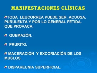 MANIFESTACIONES CLÍNICAS TODA  LEUCORREA PUEDE SER: ACUOSA, PURULENTA Y POR LO GENERAL FÉTIDA. QUE PROVACA: QUEMAZÓN. PRURITO. MACERACIÓN  Y EXCORIACIÓN DE LOS MUSLOS. DISPAREUNIA SUPERFICIAL. 