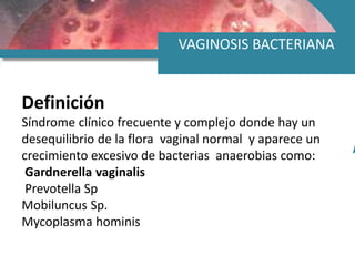 VAGINOSIS BACTERIANA
Definición
Síndrome clínico frecuente y complejo donde hay un
desequilibrio de la flora vaginal normal y aparece un
crecimiento excesivo de bacterias anaerobias como:
Gardnerella vaginalis
Prevotella Sp
Mobiluncus Sp.
Mycoplasma hominis
 