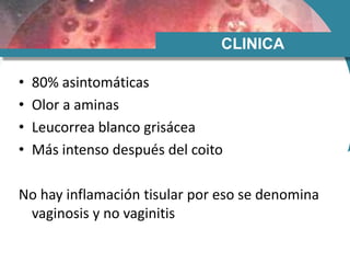 CLINICA
• 80% asintomáticas
• Olor a aminas
• Leucorrea blanco grisácea
• Más intenso después del coito
No hay inflamación tisular por eso se denomina
vaginosis y no vaginitis
 