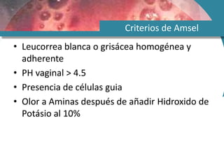 Criterios de Amsel
• Leucorrea blanca o grisácea homogénea y
adherente
• PH vaginal > 4.5
• Presencia de células guia
• Olor a Aminas después de añadir Hidroxido de
Potásio al 10%
 