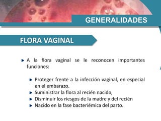 GENERALIDADES
FLORA VAGINAL
A la flora vaginal se le reconocen importantes
funciones:
Proteger frente a la infección vaginal, en especial
en el embarazo.
Suministrar la flora al recién nacido,
Disminuir los riesgos de la madre y del recién
Nacido en la fase bacteriémica del parto.
 