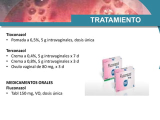TRATAMIENTO
Tioconazol
• Pomada a 6,5%, 5 g intravaginales, dosis única
Terconazol
• Crema a 0,4%, 5 g intravaginales x 7 d
• Crema a 0,8%, 5 g intravaginales x 3 d
• Ovulo vaginal de 80 mg, x 3 d
MEDICAMENTOS ORALES
Fluconazol
• Tabl 150 mg, VO, dosis única
 