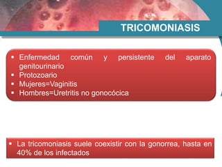 TRICOMONIASIS
 Enfermedad común y persistente del aparato
genitourinario
 Protozoario
 Mujeres=Vaginitis
 Hombres=Uretritis no gonocócica
 La tricomoniasis suele coexistir con la gonorrea, hasta en
40% de los infectados
 