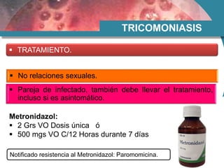 TRICOMONIASIS
 TRATAMIENTO.
 No relaciones sexuales.
 Pareja de infectado, también debe llevar el tratamiento,
incluso si es asintomático.
Metronidazol:
 2 Grs VO Dosis única ó
 500 mgs VO C/12 Horas durante 7 días
Notificado resistencia al Metronidazol: Paromomicina.
 