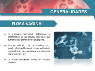 GENERALIDADES
FLORA VAGINAL
El estímulo hormonal determina la
proliferación de las células epiteliales que
aumentan su contenido de glucógeno.
Este es utilizado por Lactobacillus spp.,
siendo el ácido láctico el producto final del
metabolismo que ocasiona un descenso
importante del pH.
La acidez resultante inhibe en muchas
bacterias.
 