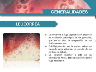 GENERALIDADES
LEUCORREA
La leucorrea o flujo vaginal es un producto
de exudación patológica de los genitales,
que no es sino la exageración de un
fenómeno normal.
Fisiológicamente, en la vagina existe un
exudado cuyo volumen no excede de un
centímetro cúbico.
Un volumen superior a éste en las
veinticuatro horas, debe considerarse como
flujo patológico.
 